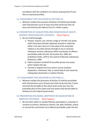 Chapter 6 – Control of Narcotic Substances Act 1997
GM Hamad Muhammad Muneeb
accordance with the conditions of a license and payment of such
fees as may be prescribed.
11.PUNISHMENT FOR VIOLATION OF SECTION 10
 Whoever violates the provision of Section 10 shall be punishable
with imprisonment up to 25 years but shall not be less than 10
years and shall also be liable to fine of 1 million rupees.
12.PROHIBITION OF ACQUISITION AND POSSESSION OF ASSETS
DERIVED FROM NARCOTIC OFFENCES (Past Papers)
1. No one shall Knowingly:
a. Possess, acquire, use, convert, assign or transfer any assets
which have been derived, obtained, directly or indirectly,
either in his own name or in the name of his associates,
relative or any other person through an act or omission
relating to narcotic substances which constitutes an offence
punishable under this Act, the Custom Act, 1969, the
prohibition Order, 1979 or the control of Narcotic Substances
Ordinance, 1996.
b. Hold or possess on behalf of any other person any assets
which violates this law.
c. Conceal or disguise the true nature, source, location,
disposition, movement, title, or ownership of such assets by
making false declaration in relation thereto.
13. PUNISHMENT FOR VIOLATION OF SECTION 12
 Whoever violates the provisions of Section 12 shall be punishable
with imprisonment up to 14 years but shall not be less than 5 years
and shall also be liable to fine which shall not be less than the
prevailing value of the assets and such assets shall also be liable to
forfeiture to the Federal Government.
14.PROHIBITION ON AIDING, ABETMENT OR ASSOCIATION IN
NARCOTIC OFFENCES (Past Papers)
 No one shall, within or outside Pakistan, participate in, associate or
conspire to commit, attempt to commit, aid, abet, facilitate, induce
or counsel the commission of an offence punishable under this Act.
80
 