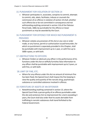 Chapter 6 – Control of Narcotic Substances Act 1997
GM Hamad Muhammad Muneeb
15.PUNISHMENT FOR VIOLATION OF SECTION 14
 Whoever participates in, associates, conspires to commit, attempts
to commit, aids, abets, facilitates, induces or counsels the
commission of an offence in violation of section 14 shall, whether
such offence be or be not committed in consequence and not
withstanding anything contained in section 116 of the Pakistan
Penal Code, 1860, be punishable for the offence or lesser
punishment as may be awarded by the Court.
16.PUNISHMENT FOR OFFENCE FOR WHICH NO PUNISHMENT IS
PROVIDED
 Whoever violates any provision of this Act or any rule or order
made, or any license, permit or authorization issued hereunder, for
which no punishment is separately provided in this Chapter, shall
be punishable with imprisonment up to 1 year, or with fine up to
5000 rupees, or with both.
17.OBSTRUCTIONS TO OFFICERS
 Whoever hinders or obstructs any officer in the performance of his
functions under this Act or willfully furnishes false information to
any officer shall be punishable with imprisonment up to 3 years, or
with fine, or with both.
18. LIMIT OF FINE, ETC.
 Where for any offence under this Act no amount of minimum fine
has been fixed, the Special Court shall impose the fine keeping in
view the quality and quantity of the narcotic drug, psychotropic
substance or controlled substance involved in offence.
19.FORFEITURE OF ASSETS OF AN OFFENDER
 Notwithstanding anything contained in section 13, where the
Special Court finds a person guilty of an offence punishable under
this Act and sentences him to imprisonment for a term exceeding 3
years, the Court shall also order that his assets derivable from
trafficking in narcotic substances shall stand forfeited to the
Federal Government.
81
 