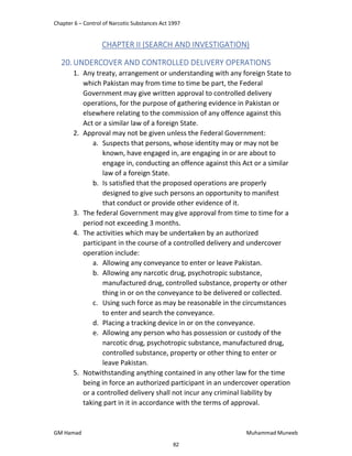 Chapter 6 – Control of Narcotic Substances Act 1997
GM Hamad Muhammad Muneeb
CHAPTER II (SEARCH AND INVESTIGATION)
20.UNDERCOVER AND CONTROLLED DELIVERY OPERATIONS
1. Any treaty, arrangement or understanding with any foreign State to
which Pakistan may from time to time be part, the Federal
Government may give written approval to controlled delivery
operations, for the purpose of gathering evidence in Pakistan or
elsewhere relating to the commission of any offence against this
Act or a similar law of a foreign State.
2. Approval may not be given unless the Federal Government:
a. Suspects that persons, whose identity may or may not be
known, have engaged in, are engaging in or are about to
engage in, conducting an offence against this Act or a similar
law of a foreign State.
b. Is satisfied that the proposed operations are properly
designed to give such persons an opportunity to manifest
that conduct or provide other evidence of it.
3. The federal Government may give approval from time to time for a
period not exceeding 3 months.
4. The activities which may be undertaken by an authorized
participant in the course of a controlled delivery and undercover
operation include:
a. Allowing any conveyance to enter or leave Pakistan.
b. Allowing any narcotic drug, psychotropic substance,
manufactured drug, controlled substance, property or other
thing in or on the conveyance to be delivered or collected.
c. Using such force as may be reasonable in the circumstances
to enter and search the conveyance.
d. Placing a tracking device in or on the conveyance.
e. Allowing any person who has possession or custody of the
narcotic drug, psychotropic substance, manufactured drug,
controlled substance, property or other thing to enter or
leave Pakistan.
5. Notwithstanding anything contained in any other law for the time
being in force an authorized participant in an undercover operation
or a controlled delivery shall not incur any criminal liability by
taking part in it in accordance with the terms of approval.
82
 