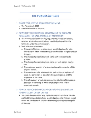 Chapter 7 – The Poisons Act 1919
GM Hamad Muhammad Muneeb
THE POISONS ACT 1919
1. SHORT TITLE, EXTENT AND COMMENCEMENT
 The Poisons Act, 1919
 Extends to whole of Pakistan.
2. POWER OF THE PROVINCIAL GOVERNMENT TO REGULATE
POSSESSION FOR SALE AND SALE OF ANY POISON
1. The Provincial Government may regulate the possession for sale,
whether wholesale or retail, of any specified poison within the
territories under its administration.
2. Such rules may provide for:
a. The grant of licenses to possess any specified poison for sale,
wholesale or retail, and the fixing of the fee to be charged for such
licenses.
b. The classes of persons to whom alone such licenses may be
granted.
c. The classes of persons to whom alone any such poison may be
sold.
d. The maximum quantity of any such poison which may be sold to
any one person.
e. The maintenance by vendors of any such poison of registers of
sales, the particulars to be entered in such registers, and the
inspection of the same.
f. The safe custody of such poisons and the labelling of the vessels,
packages or coverings in which any such poison is sold or
possessed for sale.
3. POWER TO PROHIBIT IMPORTATION INTO PAKISTAN OF ANY
POISON EXCEPT UNDER LICENSE
 The Federal Government may, by notification in the official Gazette,
prohibit the importation of any specified poison into Pakistan except
under the conditions of a license and may by rule regulate the grant
of licenses.
84
 