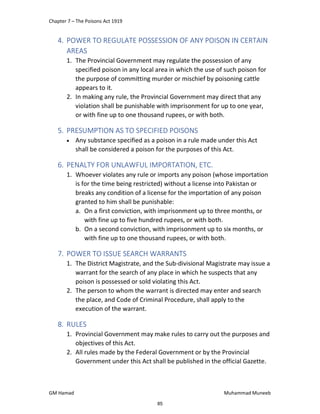 Chapter 7 – The Poisons Act 1919
GM Hamad Muhammad Muneeb
4. POWER TO REGULATE POSSESSION OF ANY POISON IN CERTAIN
AREAS
1. The Provincial Government may regulate the possession of any
specified poison in any local area in which the use of such poison for
the purpose of committing murder or mischief by poisoning cattle
appears to it.
2. In making any rule, the Provincial Government may direct that any
violation shall be punishable with imprisonment for up to one year,
or with fine up to one thousand rupees, or with both.
5. PRESUMPTION AS TO SPECIFIED POISONS
 Any substance specified as a poison in a rule made under this Act
shall be considered a poison for the purposes of this Act.
6. PENALTY FOR UNLAWFUL IMPORTATION, ETC.
1. Whoever violates any rule or imports any poison (whose importation
is for the time being restricted) without a license into Pakistan or
breaks any condition of a license for the importation of any poison
granted to him shall be punishable:
a. On a first conviction, with imprisonment up to three months, or
with fine up to five hundred rupees, or with both.
b. On a second conviction, with imprisonment up to six months, or
with fine up to one thousand rupees, or with both.
7. POWER TO ISSUE SEARCH WARRANTS
1. The District Magistrate, and the Sub-divisional Magistrate may issue a
warrant for the search of any place in which he suspects that any
poison is possessed or sold violating this Act.
2. The person to whom the warrant is directed may enter and search
the place, and Code of Criminal Procedure, shall apply to the
execution of the warrant.
8. RULES
1. Provincial Government may make rules to carry out the purposes and
objectives of this Act.
2. All rules made by the Federal Government or by the Provincial
Government under this Act shall be published in the official Gazette.
85
 