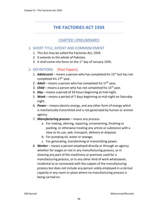Chapter 8 – The Factories Act 1934
GM Hamad Muhammad Muneeb
THE FACTORIES ACT 1934
CHAPTER I (PRELIMINARY)
1. SHORT TITLE, EXTENT AND COMMENCEMENT
1. This Act may be called the Factories Act, 1934.
2. It extends to the whole of Pakistan.
3. It shall come into force on the 1st
day of January 1935.
2. DEFINITIONS (Past Papers)
1. Adolescent – means a person who has completed his 15th
but has not
completed his 17th
year.
2. Adult – means a person who has completed his 17th
year.
3. Child – means a person who has not completed his 15th
year.
4. Day – means a period of 24 hours beginning at mid-night.
5. Week – means a period of 7 days beginning at mid-night on Saturday
night.
6. Power – means electric energy, and any other form of energy which
is mechanically transmitted and is not generated by human or animal
agency.
7. Manufacturing process – means any process:
a. For making, altering, repairing, ornamenting, finishing or
packing, or otherwise treating any article or substance with a
view to its use, sale, transport, delivery or disposal.
b. For pumping oil, water or sewage.
c. For generating, transforming or transmitting power.
8. Worker – means a person employed directly or through an agency
whether for wages or not in any manufacturing process, or in
cleaning any part of the machinery or premises used for a
manufacturing process, or in any other kind of work whatsoever,
incidental to or connected with the subject of the manufacturing
process but does not include any person solely employed in a clerical
capacity in any room or place where no manufacturing process is
being carried on.
86
 