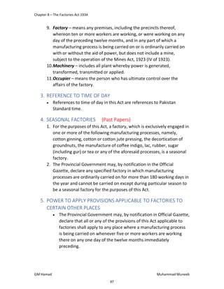 Chapter 8 – The Factories Act 1934
GM Hamad Muhammad Muneeb
9. Factory – means any premises, including the precincts thereof,
whereon ten or more workers are working, or were working on any
day of the preceding twelve months, and in any part of which a
manufacturing process is being carried on or is ordinarily carried on
with or without the aid of power, but does not include a mine,
subject to the operation of the Mines Act, 1923 (IV of 1923).
10.Machinery – includes all plant whereby power is generated,
transformed, transmitted or applied.
11.Occupier – means the person who has ultimate control over the
affairs of the factory.
3. REFERENCE TO TIME OF DAY
 References to time of day in this Act are references to Pakistan
Standard time.
4. SEASONAL FACTORIES (Past Papers)
1. For the purposes of this Act, a factory, which is exclusively engaged in
one or more of the following manufacturing processes, namely,
cotton ginning, cotton or cotton jute pressing, the decortication of
groundnuts, the manufacture of coffee indigo, lac, rubber, sugar
(including gur) or tea or any of the aforesaid processes, is a seasonal
factory.
2. The Provincial Government may, by notification in the Official
Gazette, declare any specified factory in which manufacturing
processes are ordinarily carried on for more than 180 working days in
the year and cannot be carried on except during particular season to
be a seasonal factory for the purposes of this Act.
5. POWER TO APPLY PROVISIONS APPLICABLE TO FACTORIES TO
CERTAIN OTHER PLACES
 The Provincial Government may, by notification in Official Gazette,
declare that all or any of the provisions of this Act applicable to
factories shall apply to any place where a manufacturing process
is being carried on whenever five or more workers are working
there on any one day of the twelve months immediately
preceding.
87
 