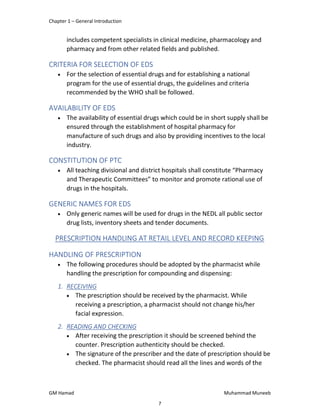 Chapter 1 – General Introduction
GM Hamad Muhammad Muneeb
includes competent specialists in clinical medicine, pharmacology and
pharmacy and from other related fields and published.
CRITERIA FOR SELECTION OF EDS
 For the selection of essential drugs and for establishing a national
program for the use of essential drugs, the guidelines and criteria
recommended by the WHO shall be followed.
AVAILABILITY OF EDS
 The availability of essential drugs which could be in short supply shall be
ensured through the establishment of hospital pharmacy for
manufacture of such drugs and also by providing incentives to the local
industry.
CONSTITUTION OF PTC
 All teaching divisional and district hospitals shall constitute “Pharmacy
and Therapeutic Committees” to monitor and promote rational use of
drugs in the hospitals.
GENERIC NAMES FOR EDS
 Only generic names will be used for drugs in the NEDL all public sector
drug lists, inventory sheets and tender documents.
PRESCRIPTION HANDLING AT RETAIL LEVEL AND RECORD KEEPING
HANDLING OF PRESCRIPTION
 The following procedures should be adopted by the pharmacist while
handling the prescription for compounding and dispensing:
1. RECEIVING
 The prescription should be received by the pharmacist. While
receiving a prescription, a pharmacist should not change his/her
facial expression.
2. READING AND CHECKING
 After receiving the prescription it should be screened behind the
counter. Prescription authenticity should be checked.
 The signature of the prescriber and the date of prescription should be
checked. The pharmacist should read all the lines and words of the
7
 