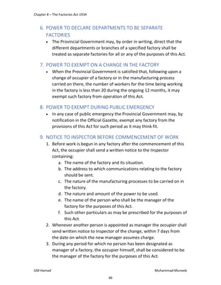 Chapter 8 – The Factories Act 1934
GM Hamad Muhammad Muneeb
6. POWER TO DECLARE DEPARTMENTS TO BE SEPARATE
FACTORIES
 The Provincial Government may, by order in writing, direct that the
different departments or branches of a specified factory shall be
treated as separate factories for all or any of the purposes of this Act.
7. POWER TO EXEMPT ON A CHANGE IN THE FACTORY
 When the Provincial Government is satisfied that, following upon a
change of occupier of a factory or in the manufacturing process
carried on there, the number of workers for the time being working
in the factory is less than 20 during the ongoing 12 months, it may
exempt such factory from operation of this Act.
8. POWER TO EXEMPT DURING PUBLIC EMERGENCY
 In any case of public emergency the Provincial Government may, by
notification in the Official Gazette, exempt any factory from the
provisions of this Act for such period as it may think fit.
9. NOTICE TO INSPECTOR BEFORE COMMENCEMENT OF WORK
1. Before work is begun in any factory after the commencement of this
Act, the occupier shall send a written notice to the Inspector
containing:
a. The name of the factory and its situation.
b. The address to which communications relating to the factory
should be sent.
c. The nature of the manufacturing processes to be carried on in
the factory.
d. The nature and amount of the power to be used.
e. The name of the person who shall be the manager of the
factory for the purposes of this Act.
f. Such other particulars as may be prescribed for the purposes of
this Act.
2. Whenever another person is appointed as manager the occupier shall
send written notice to Inspector of the change, within 7 days from
the date on which the new manager assumes charge.
3. During any period for which no person has been designated as
manager of a factory, the occupier himself, shall be considered to be
the manager of the factory for the purposes of this Act.
88
 