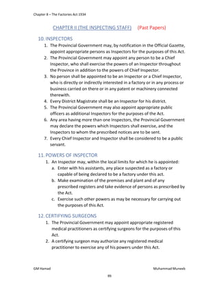 Chapter 8 – The Factories Act 1934
GM Hamad Muhammad Muneeb
CHAPTER II (THE INSPECTING STAFF) (Past Papers)
10.INSPECTORS
1. The Provincial Government may, by notification in the Official Gazette,
appoint appropriate persons as Inspectors for the purposes of this Act.
2. The Provincial Government may appoint any person to be a Chief
Inspector, who shall exercise the powers of an Inspector throughout
the Province in addition to the powers of Chief Inspector.
3. No person shall be appointed to be an Inspector or a Chief Inspector,
who is directly or indirectly interested in a factory or in any process or
business carried on there or in any patent or machinery connected
therewith.
4. Every District Magistrate shall be an Inspector for his district.
5. The Provincial Government may also appoint appropriate public
officers as additional Inspectors for the purposes of the Act.
6. Any area having more than one Inspectors, the Provincial Government
may declare the powers which Inspectors shall exercise, and the
Inspectors to whom the prescribed notices are to be sent.
7. Every Chief Inspector and Inspector shall be considered to be a public
servant.
11.POWERS OF INSPECTOR
1. An Inspector may, within the local limits for which he is appointed:
a. Enter with his assistants, any place suspected as a factory or
capable of being declared to be a factory under this act.
b. Make examination of the premises and plant and of any
prescribed registers and take evidence of persons as prescribed by
the Act.
c. Exercise such other powers as may be necessary for carrying out
the purposes of this Act.
12.CERTIFYING SURGEONS
1. The Provincial Government may appoint appropriate registered
medical practitioners as certifying surgeons for the purposes of this
Act.
2. A certifying surgeon may authorize any registered medical
practitioner to exercise any of his powers under this Act.
89
 