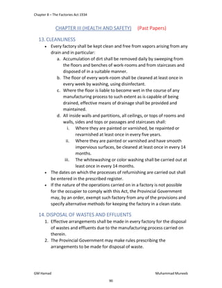 Chapter 8 – The Factories Act 1934
GM Hamad Muhammad Muneeb
CHAPTER III (HEALTH AND SAFETY) (Past Papers)
13.CLEANLINESS
 Every factory shall be kept clean and free from vapors arising from any
drain and in particular:
a. Accumulation of dirt shall be removed daily by sweeping from
the floors and benches of work-rooms and from staircases and
disposed of in a suitable manner.
b. The floor of every work-room shall be cleaned at least once in
every week by washing, using disinfectant.
c. Where the floor is liable to become wet in the course of any
manufacturing process to such extent as is capable of being
drained, effective means of drainage shall be provided and
maintained.
d. All inside walls and partitions, all ceilings, or tops of rooms and
walls, sides and tops or passages and staircases shall:
i. Where they are painted or varnished, be repainted or
revarnished at least once in every five years.
ii. Where they are painted or varnished and have smooth
impervious surfaces, be cleaned at least once in every 14
months.
iii. The whitewashing or color washing shall be carried out at
least once in every 14 months.
 The dates on which the processes of refurnishing are carried out shall
be entered in the prescribed register.
 If the nature of the operations carried on in a factory is not possible
for the occupier to comply with this Act, the Provincial Government
may, by an order, exempt such factory from any of the provisions and
specify alternative methods for keeping the factory in a clean state.
14.DISPOSAL OF WASTES AND EFFLUENTS
1. Effective arrangements shall be made in every factory for the disposal
of wastes and effluents due to the manufacturing process carried on
therein.
2. The Provincial Government may make rules prescribing the
arrangements to be made for disposal of waste.
90
 