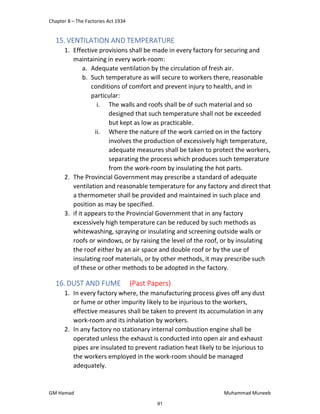 Chapter 8 – The Factories Act 1934
GM Hamad Muhammad Muneeb
15.VENTILATION AND TEMPERATURE
1. Effective provisions shall be made in every factory for securing and
maintaining in every work-room:
a. Adequate ventilation by the circulation of fresh air.
b. Such temperature as will secure to workers there, reasonable
conditions of comfort and prevent injury to health, and in
particular:
i. The walls and roofs shall be of such material and so
designed that such temperature shall not be exceeded
but kept as low as practicable.
ii. Where the nature of the work carried on in the factory
involves the production of excessively high temperature,
adequate measures shall be taken to protect the workers,
separating the process which produces such temperature
from the work-room by insulating the hot parts.
2. The Provincial Government may prescribe a standard of adequate
ventilation and reasonable temperature for any factory and direct that
a thermometer shall be provided and maintained in such place and
position as may be specified.
3. if it appears to the Provincial Government that in any factory
excessively high temperature can be reduced by such methods as
whitewashing, spraying or insulating and screening outside walls or
roofs or windows, or by raising the level of the roof, or by insulating
the roof either by an air space and double roof or by the use of
insulating roof materials, or by other methods, it may prescribe such
of these or other methods to be adopted in the factory.
16.DUST AND FUME (Past Papers)
1. In every factory where, the manufacturing process gives off any dust
or fume or other impurity likely to be injurious to the workers,
effective measures shall be taken to prevent its accumulation in any
work-room and its inhalation by workers.
2. In any factory no stationary internal combustion engine shall be
operated unless the exhaust is conducted into open air and exhaust
pipes are insulated to prevent radiation heat likely to be injurious to
the workers employed in the work-room should be managed
adequately.
91
 