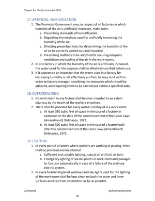 Chapter 8 – The Factories Act 1934
GM Hamad Muhammad Muneeb
17.ARTIFICIAL HUMIDIFICATION
1. The Provincial Government may, in respect of all factories in which
humidity of the air is artificially increased, make rules:
a. Prescribing standards of humidification.
b. Regulating the methods used for artificially increasing the
humidity of the air.
c. Directing prescribed tests for determining the humidity of the
air to be correctly carried out and recorded.
d. Prescribing methods to be adopted for securing adequate
ventilation and cooling of the air in the work-rooms.
2. In any factory in which the humidity of the air is artificially increased,
the water used for the purpose shall be effectively purified before use.
3. If it appears to an Inspector that the water used in a factory for
increasing humidity is not effectively purified, he may send written
order to factory manager, specifying the measures which should be
adopted, and requiring them to be carried out before a specified date.
18.OVERCROWDING
1. No work-room in any factory shall be over-crowded to an extent
injurious to the health of the workers employed.
2. There shall be provided for every worker employed in a work-room:
a. At least 350 cubic feet of space in the case of a factory in
existence on the date of the commencement of the Labor Laws
(Amendment) Ordinance, 1972.
b. At least 500 cubic feet of space in the case of a factory built
after the commencement of the Labor Laws (Amendment)
Ordinance, 1972.
19.LIGHTING
1. In every part of a factory where workers are working or passing, there
shall be provided and maintained:
a. Sufficient and suitable lighting, natural or artificial, or both.
b. Emergency lighting of special points in work-room and passages
to function automatically in case of a failure of the ordinary
electric system.
2. In every factory all glazed windows and sky-lights used for the lighting
of the work-room shall be kept clean on both the outer and inner
surfaces and free from obstruction as far as possible.
92
 