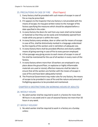 Chapter 8 – The Factories Act 1934
GM Hamad Muhammad Muneeb
25.PRECAUTIONS IN CASE OF FIRE (Past Papers)
1. Every factory shall be provided with such means of escape in case of
fire as may be prescribed.
2. If it appears to the Inspector that any factory is not provided with the
means of escape, he may give written notice to the manager of the
factory specifying the measures which should be adopted before a
date specified in the order.
3. In every factory the doors for exit from any room shall not be locked
or fastened so that they can be easily and immediately opened from
inside while any person is within the room.
4. In every factory every window, door or other exit for means of escape
in case of fire, shall be distinctively marked in a language understood
by the majority of the workers and in red letters of adequate size.
5. In every factory there shall be provided effective and clearly audible
means of giving warning in case of fire to every person employed.
6. A free passage-way giving access to each means of escape in case of
fire shall be maintained for the use of all workers in every room of the
factory.
7. In every factory where more than 10 workers are employed in any
place above the ground floor, or explosive or highly inflammable
materials are used or stored, effective measures shall be taken to
ensure that all the workers are familiar with the means of escape in
case of fire and have been adequately trained.
8. The Provincial Government may make rules for any factory, the means
of escape to be provided in case of fire and the nature and amount of
firefighting apparatus to be provided and maintained.
CHAPTER IV (RESTRICTIONS ON WORKING HOURS OF ADULTS)
26.WEEKLY HOURS
 No adult worker shall be required to work in a factory for more than
48 hours in any week and in case of seasonal factory not more than 50
hours in any week.
27.WEEKLY HOLIDAY
1. No adult worker shall be required to work in a factory on a Sunday
unless:
95
 