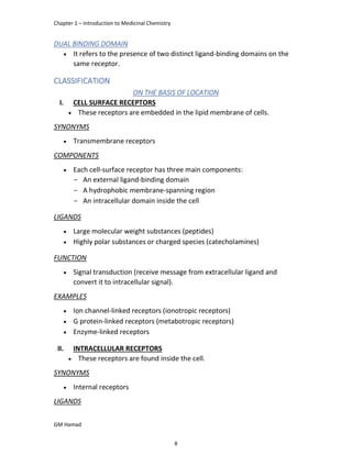 Chapter 1 – Introduction to Medicinal Chemistry
GM Hamad
DUAL BINDING DOMAIN
 It refers to the presence of two distinct ligand-binding domains on the
same receptor.
CLASSIFICATION
ON THE BASIS OF LOCATION
I. CELL SURFACE RECEPTORS
 These receptors are embedded in the lipid membrane of cells.
SYNONYMS
 Transmembrane receptors
COMPONENTS
 Each cell-surface receptor has three main components:
­ An external ligand-binding domain
­ A hydrophobic membrane-spanning region
­ An intracellular domain inside the cell
LIGANDS
 Large molecular weight substances (peptides)
 Highly polar substances or charged species (catecholamines)
FUNCTION
 Signal transduction (receive message from extracellular ligand and
convert it to intracellular signal).
EXAMPLES
 Ion channel-linked receptors (ionotropic receptors)
 G protein-linked receptors (metabotropic receptors)
 Enzyme-linked receptors
<
II. INTRACELLULAR RECEPTORS
 These receptors are found inside the cell.
SYNONYMS
 Internal receptors
LIGANDS
8
 