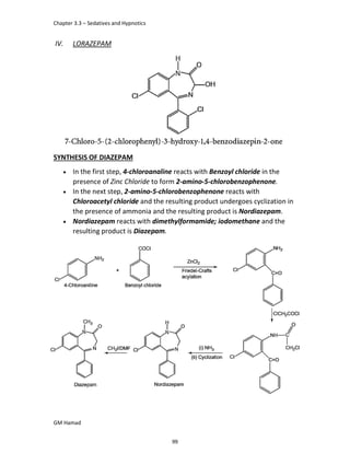 Chapter 3.3 – Sedatives and Hypnotics
GM Hamad
IV. LORAZEPAM
SYNTHESIS OF DIAZEPAM
 In the first step, 4-chloroanaline reacts with Benzoyl chloride in the
presence of Zinc Chloride to form 2-amino-5-chlorobenzophenone.
 In the next step, 2-amino-5-chlorobenzophenone reacts with
Chloroacetyl chloride and the resulting product undergoes cyclization in
the presence of ammonia and the resulting product is Nordiazepam.
 Nordiazepam reacts with dimethylformamide; iodomethane and the
resulting product is Diazepam.
99
 
