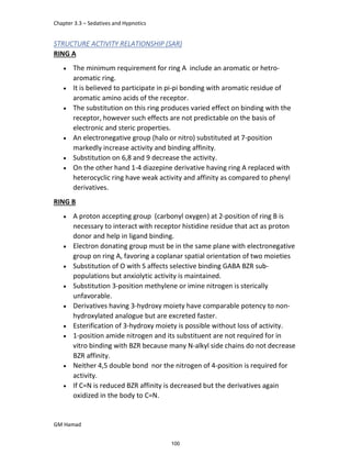 Chapter 3.3 – Sedatives and Hypnotics
GM Hamad
STRUCTURE ACTIVITY RELATIONSHIP (SAR)
RING A
 The minimum requirement for ring A include an aromatic or hetro-
aromatic ring.
 It is believed to participate in pi-pi bonding with aromatic residue of
aromatic amino acids of the receptor.
 The substitution on this ring produces varied effect on binding with the
receptor, however such effects are not predictable on the basis of
electronic and steric properties.
 An electronegative group (halo or nitro) substituted at 7-position
markedly increase activity and binding affinity.
 Substitution on 6,8 and 9 decrease the activity.
 On the other hand 1-4 diazepine derivative having ring A replaced with
heterocyclic ring have weak activity and affinity as compared to phenyl
derivatives.
RING B
 A proton accepting group (carbonyl oxygen) at 2-position of ring B is
necessary to interact with receptor histidine residue that act as proton
donor and help in ligand binding.
 Electron donating group must be in the same plane with electronegative
group on ring A, favoring a coplanar spatial orientation of two moieties
 Substitution of O with S affects selective binding GABA BZR sub-
populations but anxiolytic activity is maintained.
 Substitution 3-position methylene or imine nitrogen is sterically
unfavorable.
 Derivatives having 3-hydroxy moiety have comparable potency to non-
hydroxylated analogue but are excreted faster.
 Esterification of 3-hydroxy moiety is possible without loss of activity.
 1-position amide nitrogen and its substituent are not required for in
vitro binding with BZR because many N-alkyl side chains do not decrease
BZR affinity.
 Neither 4,5 double bond nor the nitrogen of 4-position is required for
activity.
 If C=N is reduced BZR affinity is decreased but the derivatives again
oxidized in the body to C=N.
100
 