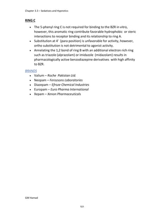 Chapter 3.3 – Sedatives and Hypnotics
GM Hamad
RING C
 The 5-phenyl ring C is not required for binding to the BZR in vitro,
however, this aromatic ring contribute favorable hydrophobic or steric
interactions to receptor binding and its relationship to ring A.
 Substitution at 4' (para position) is unfavorable for activity, however,
ortho substitution is not detrimental to agonist activity.
 Annelating the 1,2 bond of ring B with an additional electron rich ring
such as triazole (alprazolam) or imidazole (midazolam) results in
pharmacologically active benzodiazepine derivatives with high affinity
to BZR.
BRANDS
 Valium – Roche Pakistan Ltd.
 Neopam – Ferozsons Laboratories
 Diazepam – Efroze Chemical Industries
 Europam – Euro Pharma International
 Xepam – Xenon Pharmaceuticals
101
 