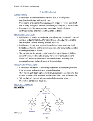 Chapter 3.3 – Sedatives and Hypnotics
GM Hamad
2. BARBITURATES
INTRODUCTION
 Barbiturates are derivatives of Barbituric acid or Malonylurea:
Combination of urea and malonic caid.
 Depressants of the central nervous system, impair or reduce activity of
the brain by acting as a Gamma Amino Butyric Acid (GABA) potentiators.
 Produce alcohol like symptoms such as ataxia (impaired motor
control),dizziness and slow breathing and heart rate.
MECHANISIM OF ACTION
 Barbiturates primarily act on GABA: benzodiazepine receptor Cl–
channel
complex and potentiate GABAergic inhibitory action by increasing the
lifetime of Cl–
channel opening induced by GABA.
 Barbiturates do not bind to benzodiazepine receptor promptly, but it
binds to another site on the same macromolecular complex to exert the
GABAergic facilitator actions.
 The barbiturate site appears to be located on a and ß subunit. At high
concentrations, barbiturates directly increases Cl–
conductance and
inhibit Ca2+
dependent release of neurotransmitters and they also
depress glutamate-induced neuronal depolarization.
THERAPEUTIC APPLICATIONS
 Barbiturates have been used in the past to treat a variety of symptoms
from insomnia and dementia to neonatal jaundice
 They have largely been replaced with drugs such as benzodiazepine due
to their propensity for addiction and reduced effect over extended use.
 Still used widely to treat seizures particularly neonatal seizures.
 Used when benzo class drugs fail.
MEDICINAL CHEMISTRY
CHEMISTRY
102
 
