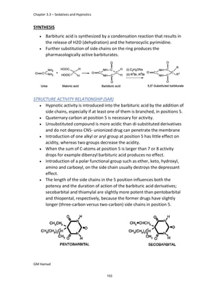 Chapter 3.3 – Sedatives and Hypnotics
GM Hamad
SYNTHESIS
 Barbituric acid is synthesized by a condensation reaction that results in
the release of H2O (dehydration) and the heterocyclic pyrimidine.
 Further substitution of side chains on the ring produces the
pharmacologically active barbiturates.
STRUCTURE ACTIVITY RELATIONSHIP (SAR)
 Hypnotic activity is introduced into the barbituric acid by the addition of
side chains, especially if at least one of them is branched, in positions 5.
 Quaternary carbon at position 5 is necessary for activity.
 Unsubstituted compound is more acidic than di-substituted derivatives
and do not depress CNS- unionized drug can penetrate the membrane
 Introduction of one alkyl or aryl group at position 5 has little effect on
acidity, whereas two groups decrease the acidity.
 When the sum of C-atoms at position 5 is larger than 7 or 8 activity
drops for example dibenzyl barbituric acid produces no effect.
 Introduction of a polar functional group such as ether, keto, hydroxyl,
amino and carboxyl, on the side chain usually destroys the depressant
effect.
 The length of the side chains in the 5 position influences both the
potency and the duration of action of the barbituric acid derivatives;
secobarbital and thiamylal are slightly more potent than pentobarbital
and thiopental, respectively, because the former drugs have slightly
longer (three-carbon versus two-carbon) side chains in position 5.
103
 