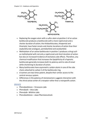 Chapter 3.3 – Sedatives and Hypnotics
GM Hamad
 Replacing the oxygen atom with a sulfur atom at position 2 of an active
barbiturate produces a barbiturate with a more rapid onset and a
shorter duration of action; the thiobarbiturates, thiopental and
thiamylal, have faster onsets and shorter durations of action than their
oxybarbiturate analogues, pentobarbital and secobarbital.
 Methylation of an active barbiturate in position 1 produces a drug such
as methohexital with not only a rapid onset and short duration of action
but also an increased incidence of excitatory side effects. Therefore, any
chemical modification that increases the lipophilicity of a hypnotic
barbiturate generally increases both its potency and its rate of onset
while shortening its duration of action.
 Many barbiturates have asymmetric carbon atoms in one of the side
chains attached to carbon 5 of the barbiturate ring.
 d-isomers are two times potent, despite their similar access to the
central nervous system.
 Differences in the potency of stereoisomers suggests interaction with
the chiral active center of a receptor rather than a nonspecific action.
BRANDS
 Phenobarbitone – Ferozsons Labs
 Phenobarb – Atco Labs
 Phenotab– Wilshire Labs
 Phenobarbitone – Jawa Pharmaceuticals
104
 