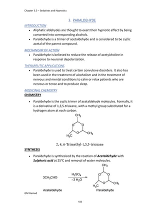 Chapter 3.3 – Sedatives and Hypnotics
GM Hamad
3. PARALDEHYDE
INTRODUCTION
 Aliphatic aldehydes are thought to exert their hypnotic effect by being
converted into corresponding alcohols.
 Paraldehyde is a trimer of acetaldehyde and is considered to be cyclic
acetal of the parent compound.
MECHANISIM OF ACTION
 Paraldehyde is believed to reduce the release of acetylcholine in
response to neuronal depolarization.
THERAPEUTIC APPLICATIONS
 Paraldehyde is used to treat certain convulsive disorders. It also has
been used in the treatment of alcoholism and in the treatment of
nervous and mental conditions to calm or relax patients who are
nervous or tense and to produce sleep.
MEDICINAL CHEMISTRY
CHEMISTRY
 Paraldehyde is the cyclic trimer of acetaldehyde molecules. Formally, it
is a derivative of 1,3,5-trioxane, with a methyl group substituted for a
hydrogen atom at each carbon.
SYNTHESIS
 Paraldehyde is synthesized by the reaction of Acetaldehyde with
Sulphuric acid at 25o
C and removal of water molecules.
105
 