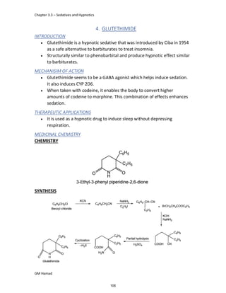 Chapter 3.3 – Sedatives and Hypnotics
GM Hamad
4. GLUTETHIMIDE
INTRODUCTION
 Glutethimide is a hypnotic sedative that was introduced by Ciba in 1954
as a safe alternative to barbiturates to treat insomnia.
 Structurally similar to phenobarbital and produce hypnotic effect similar
to barbiturates.
MECHANISIM OF ACTION
 Glutethimide seems to be a GABA agonist which helps induce sedation.
It also induces CYP 2D6.
 When taken with codeine, it enables the body to convert higher
amounts of codeine to morphine. This combination of effects enhances
sedation.
THERAPEUTIC APPLICATIONS
 It is used as a hypnotic drug to induce sleep without depressing
respiration.
MEDICINAL CHEMISTRY
CHEMISTRY
SYNTHESIS
106
 