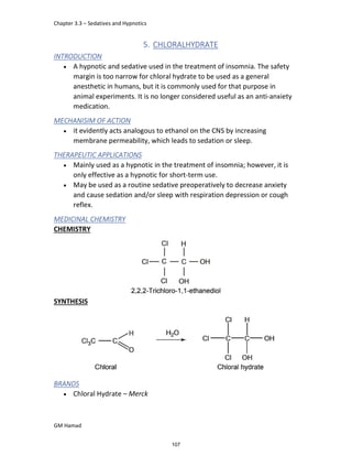 Chapter 3.3 – Sedatives and Hypnotics
GM Hamad
5. CHLORALHYDRATE
INTRODUCTION
 A hypnotic and sedative used in the treatment of insomnia. The safety
margin is too narrow for chloral hydrate to be used as a general
anesthetic in humans, but it is commonly used for that purpose in
animal experiments. It is no longer considered useful as an anti-anxiety
medication.
MECHANISIM OF ACTION
 it evidently acts analogous to ethanol on the CNS by increasing
membrane permeability, which leads to sedation or sleep.
THERAPEUTIC APPLICATIONS
 Mainly used as a hypnotic in the treatment of insomnia; however, it is
only effective as a hypnotic for short-term use.
 May be used as a routine sedative preoperatively to decrease anxiety
and cause sedation and/or sleep with respiration depression or cough
reflex.
MEDICINAL CHEMISTRY
CHEMISTRY
SYNTHESIS
BRANDS
 Chloral Hydrate – Merck
107
 
