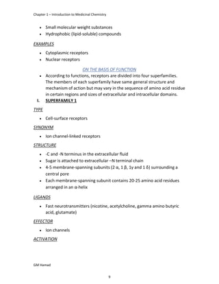 Chapter 1 – Introduction to Medicinal Chemistry
GM Hamad
 Small molecular weight substances
 Hydrophobic (lipid-soluble) compounds
EXAMPLES
 Cytoplasmic receptors
 Nuclear receptors
ON THE BASIS OF FUNCTION
 According to functions, receptors are divided into four superfamilies.
The members of each superfamily have same general structure and
mechanism of action but may vary in the sequence of amino acid residue
in certain regions and sizes of extracellular and intracellular domains.
I. SUPERFAMILY 1
TYPE
 Cell-surface receptors
SYNONYM
 Ion channel-linked receptors
STRUCTURE
 -C and -N terminus in the extracellular fluid
 Sugar is attached to extracellular –N terminal chain
 4-5 membrane-spanning subunits (2 α, 1 β, 1γ and 1 δ) surrounding a
central pore
 Each membrane-spanning subunit contains 20-25 amino acid residues
arranged in an α-helix
LIGANDS
 Fast neurotransmitters (nicotine, acetylcholine, gamma amino butyric
acid, glutamate)
EFFECTOR
 Ion channels
ACTIVATION
9
 
