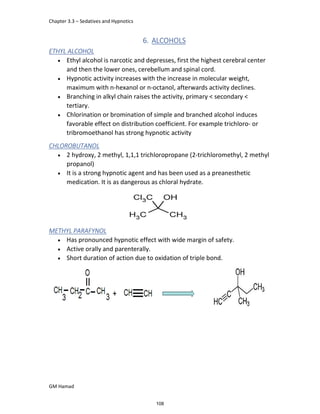 Chapter 3.3 – Sedatives and Hypnotics
GM Hamad
6. ALCOHOLS
ETHYL ALCOHOL
 Ethyl alcohol is narcotic and depresses, first the highest cerebral center
and then the lower ones, cerebellum and spinal cord.
 Hypnotic activity increases with the increase in molecular weight,
maximum with n-hexanol or n-octanol, afterwards activity declines.
 Branching in alkyl chain raises the activity, primary < secondary <
tertiary.
 Chlorination or bromination of simple and branched alcohol induces
favorable effect on distribution coefficient. For example trichloro- or
tribromoethanol has strong hypnotic activity
CHLOROBUTANOL
 2 hydroxy, 2 methyl, 1,1,1 trichloropropane (2-trichloromethyl, 2 methyl
propanol)
 It is a strong hypnotic agent and has been used as a preanesthetic
medication. It is as dangerous as chloral hydrate.
METHYL PARAFYNOL
 Has pronounced hypnotic effect with wide margin of safety.
 Active orally and parenterally.
 Short duration of action due to oxidation of triple bond.
108
 