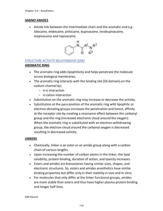 Chapter 3.4 – Anesthetics
GM Hamad
AMINO AMIDES
 Amide link between the intermediate chain and the aromatic end e.g.
lidocaine, etidocaine, prilocaine, bupivacaine, levobupivacaine,
mepivacaine and ropivacaine.
STRUCTURE ACTIVITY RELATIONSHIP (SAR)
AROMATIC RING
 The aromatic ring adds lipophilicity and helps penetrate the molecule
across biological membranes.
 The aromatic ring interacts with the binding site (S6 domain) on the
sodium channel by;
­ π-π interaction
­ π-cation interaction
 Substitution on the aromatic ring may increase or decrease the activity.
 Substitution at the para position of the aromatic ring with lipophilic or
electron-donating groups increases the penetration and hence, affinity
at the receptor site by creating a resonance effect between the carbonyl
group and the ring (increased electronic cloud around the oxygen).
When the aromatic ring is substituted with an electron-withdrawing
group, the electron cloud around the carbonyl oxygen is decreased
resulting in decreased activity.
LINKERS
 Chemically, linker is an ester or an amide group along with a carbon
chain of various lengths.
 Upon increasing the number of carbon atoms in the linker, the lipid
solubility, protein binding, duration of action, and toxicity increases.
 Esters and amides are bioisosteres having similar sizes, shapes, and
electronic structures. So, esters and amides anesthetics have similar
binding properties but differ only in their stability in vivo and in vitro.
 For molecules that only differ at the linker functional groups, amides
are more stable than esters and thus have higher plasma protein binding
and longer half-lives.
110
 