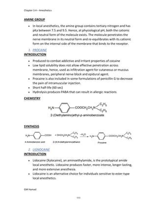 Chapter 3.4 – Anesthetics
GM Hamad
AMINE GROUP
 In local anesthetics, the amine group contains tertiary nitrogen and has
pKa between 7.5 and 9.5. Hence, at physiological pH, both the cationic
and neutral form of the molecule exists. The molecule penetrates the
nerve membrane in its neutral form and re-equilibrates with its cationic
form on the internal side of the membrane that binds to the receptor.
1. PROCAINE
INTRODUCTION
 Produced to combat addictive and irritant properties of cocaine
 Low lipid solubility does not allow effective penetration across
membrane, hence, used as infiltration agent for cutaneous or mucous
membranes, peripheral nerve block and epidural agent.
 Procaine is also included in some formulations of penicillin G to decrease
the pain of intramuscular injection.
 Short half-life (60 sec)
 Hydrolysis produces PABA that can result in allergic reactions
CHEMISTRY
SYNTHESIS
2. LIGNOCAINE
INTRODUCTION
 Lidocaine (Xylocaine), an aminoethylamide, is the prototypical amide
local anesthetic. Lidocaine produces faster, more intense, longer-lasting,
and more extensive anesthesia.
 Lidocaine is an alternative choice for individuals sensitive to ester-type
local anesthetics.
111
 