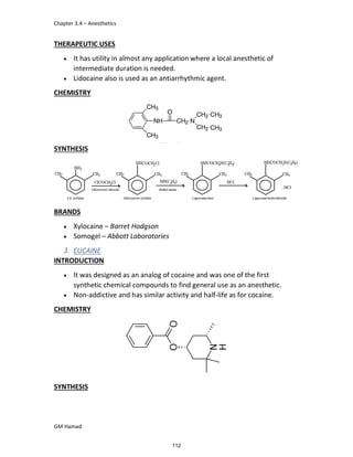 Chapter 3.4 – Anesthetics
GM Hamad
THERAPEUTIC USES
 It has utility in almost any application where a local anesthetic of
intermediate duration is needed.
 Lidocaine also is used as an antiarrhythmic agent.
CHEMISTRY
SYNTHESIS
BRANDS
 Xylocaine – Barret Hodgson
 Somogel – Abbott Laboratories
3. EUCAINE
INTRODUCTION
 It was designed as an analog of cocaine and was one of the first
synthetic chemical compounds to find general use as an anesthetic.
 Non-addictive and has similar activity and half-life as for cocaine.
CHEMISTRY
SYNTHESIS
112
 