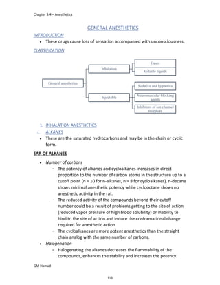 Chapter 3.4 – Anesthetics
GM Hamad
General anesthetics
Inhalation
Gases
Volatile liquids
Injectable
Sedative and hypnotics
Neuromuscular blocking
agents
Inhibitors of ion channel
receptors
GENERAL ANESTHETICS
INTRODUCTION
 These drugs cause loss of sensation accompanied with unconsciousness.
CLASSIFICATION
1. INHALATION ANESTHETICS
I. ALKANES
 These are the saturated hydrocarbons and may be in the chain or cyclic
form.
SAR OF ALKANES
 Number of carbons
­ The potency of alkanes and cycloalkanes increases in direct
proportion to the number of carbon atoms in the structure up to a
cutoff point (n = 10 for n-alkanes, n = 8 for cycloalkanes). n-decane
shows minimal anesthetic potency while cyclooctane shows no
anesthetic activity in the rat.
­ The reduced activity of the compounds beyond their cutoff
number could be a result of problems getting to the site of action
(reduced vapor pressure or high blood solubility) or inability to
bind to the site of action and induce the conformational change
required for anesthetic action.
­ The cycloalkanes are more potent anesthetics than the straight
chain analog with the same number of carbons.
 Halogenation
­ Halogenating the alkanes decreases the flammability of the
compounds, enhances the stability and increases the potency.
115
 