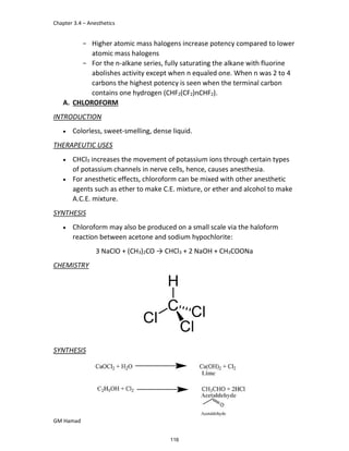 Chapter 3.4 – Anesthetics
GM Hamad
­ Higher atomic mass halogens increase potency compared to lower
atomic mass halogens
­ For the n-alkane series, fully saturating the alkane with fluorine
abolishes activity except when n equaled one. When n was 2 to 4
carbons the highest potency is seen when the terminal carbon
contains one hydrogen (CHF2(CF2)nCHF2).
A. CHLOROFORM
INTRODUCTION
 Colorless, sweet-smelling, dense liquid.
THERAPEUTIC USES
 CHCl3 increases the movement of potassium ions through certain types
of potassium channels in nerve cells, hence, causes anesthesia.
 For anesthetic effects, chloroform can be mixed with other anesthetic
agents such as ether to make C.E. mixture, or ether and alcohol to make
A.C.E. mixture.
SYNTHESIS
 Chloroform may also be produced on a small scale via the haloform
reaction between acetone and sodium hypochlorite:
3 NaClO + (CH3)2CO → CHCl3 + 2 NaOH + CH3COONa
CHEMISTRY
SYNTHESIS
116
 
