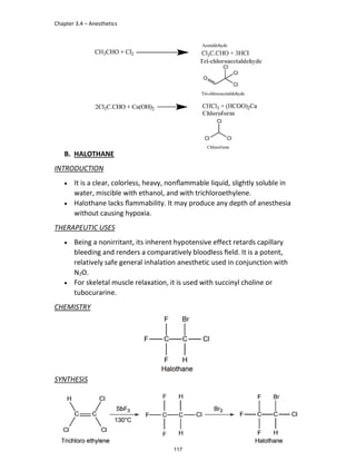 Chapter 3.4 – Anesthetics
GM Hamad
B. HALOTHANE
INTRODUCTION
 It is a clear, colorless, heavy, nonﬂammable liquid, slightly soluble in
water, miscible with ethanol, and with trichloroethylene.
 Halothane lacks ﬂammability. It may produce any depth of anesthesia
without causing hypoxia.
THERAPEUTIC USES
 Being a nonirritant, its inherent hypotensive effect retards capillary
bleeding and renders a comparatively bloodless ﬁeld. It is a potent,
relatively safe general inhalation anesthetic used in conjunction with
N2O.
 For skeletal muscle relaxation, it is used with succinyl choline or
tubocurarine.
CHEMISTRY
SYNTHESIS
117
 