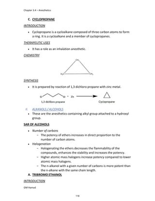 Chapter 3.4 – Anesthetics
GM Hamad
C. CYCLOPROPANE
INTRODUCTION
 Cyclopropane is a cycloalkane composed of three carbon atoms to form
a ring. It is a cycloalkane and a member of cyclopropanes.
THERAPEUTIC USES
 It has a role as an inhalation anesthetic.
CHEMISTRY
SYNTHESIS
 It is prepared by reaction of 1,3 dichloro propane with zinc metal.
II. ALKANOLS / ALCOHOLS
 These are the anesthetics containing alkyl group attached to a hydroxyl
group.
SAR OF ALCOHOLS
 Number of carbons
­ The potency of ethers increases in direct proportion to the
number of carbon atoms.
 Halogenation
­ Halogenating the ethers decreases the flammability of the
compounds, enhances the stability and increases the potency.
­ Higher atomic mass halogens increase potency compared to lower
atomic mass halogens.
­ The n-alkanol with a given number of carbons is more potent than
the n-alkane with the same chain length.
A. TRIBROMO ETHANOL
INTRODUCTION
118
 
