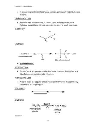 Chapter 3.4 – Anesthetics
GM Hamad
 It is used to anesthetize laboratory animals, particularly rodents, before
surgery.
THERAPEUTIC USES
 Administered intravenously, it causes rapid and deep anesthesia
followed by rapid and full postoperative recovery in small mammals.
CHEMISTRY
SYNTHESIS
B. NITROUS OXIDE
INTRODUCTION
 Nitrous oxide is a gas at room temperature, however, is supplied as a
liquid under pressure in metal cylinders.
THERAPEUTIC USES
 Nitrous oxide is a popular anesthetic in dentistry were it is commonly
referred to as “laughing gas.”
STRUCTURE
SYNTHESIS
119
 