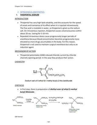 Chapter 3.4 – Anesthetics
GM Hamad
2. INTRAVENOUS ANESTHETICS
I. THIOPENTAL SODIUM
INTRODUCTION
 Thiopental has very high lipid solubility, and this accounts for the speed
of onset and transience of its effect when it is injected intravenously.
The free acid is insoluble in water, so thiopental is given as the sodium
salt. On intravenous injection, thiopental causes unconsciousness within
about 20 sec. lasting for 5-10 min.
 Repeated intravenous doses cause progressively longer periods of
anesthesia because blood concentration becomes progressively more
elevated as more drugs accumulates in the body. For this reason,
thiopental is not used to maintain surgical anesthesia but only as an
induction agent.
MECHANISM OF ACTION
 Thiopental potentiates GABA induced chloride current by chloride
channels opening period. In this way they produce their action.
CHEMISTRY
SYNTHESIS
 In first step, there is preparation of diethyl ester of ethyl (1-methyl
butyl) Malonate.
120
 