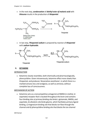 Chapter 3.4 – Anesthetics
GM Hamad
 In the next step, condensation of diethyl ester of malonic acid with
thiourea results in the production of thiopental.
 In last step, Thiopental sodium is prepared by reaction of thiopental
with sodium hydroxide.
II. KETAMINE
INTRODUCTION
 Ketamine closely resembles, both chemically and pharmacologically,
phencyclidine. Given intravenously, ketamine effect more slowly than
thiopental, and produces 'dissociative anesthesia', in which there is a
marked sensory loss and analgesia, as well as amnesia, without
complete loss of consciousness.
MECHANISM OF ACTION
 Ketamine acts as a noncompetitive antagonist at NMDA (n-methyl, d-
aspartate) receptor that is located throughout the brain and contains
four binding sites a) primary binding site binds L-glutamate, NMDA, and
aspartate, b) allosteric site binds glycine, which facilitates primary ligand
binding, c) magnesium binding site that blocks ion flow through the
channel and d) phencyclidine binding site that blocks the ion channel
121
 
