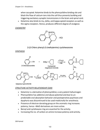 Chapter 3.4 – Anesthetics
GM Hamad
when occupied. Ketamine binds to the phencyclidine binding site and
block the flow of calcium ions into the cell thus prevents building and
triggering excitatory synaptic transmissions in the brain and spinal cord.
 Ketamine also binds to mu, delta, and kappa opioid receptors as well as
the sigma receptors. Hence, produces different degree of analgesia
CHEMISTRY
SYNTHESIS
STRUCTURE ACTIVITY RELATIONSHIP (SAR)
 Ketamine is a derivative of phencyclidine; a very potent hallucinogen
 Phencyclidine has addictive and abuse potential and due to un-
predictable oral absorption behavior and postoperative psychoses and
dysphoria was discontinued to be used medicinally for anesthesia.
 Presence of electron donating group on the aromatic ring increases
potency, hence –MeO derivatives are more active.
 Benzyl and cyclohexane ring are essential for the activity.
 Increasing the no. of carbon on amine increase potency and activity.
122
 
