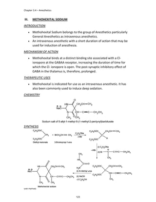 Chapter 3.4 – Anesthetics
GM Hamad
III. METHOHEXITAL SODIUM
INTRODUCTION
 Methohexital Sodium belongs to the group of Anesthetics particularly
General Anesthetics as intravenous anesthetics.
 An intravenous anesthetic with a short duration of action that may be
used for induction of anesthesia.
MECHANISIM OF ACTION
 Methohexital binds at a distinct binding site associated with a Cl-
ionopore at the GABAA receptor, increasing the duration of time for
which the Cl- ionopore is open. The post-synaptic inhibitory effect of
GABA in the thalamus is, therefore, prolonged.
THERAPEUTIC USES
 Methohexital is indicated for use as an intravenous anesthetic. It has
also been commonly used to induce deep sedation.
CHEMISTRY
SYNTHESIS
123
 