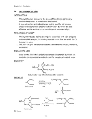 Chapter 3.4 – Anesthetics
GM Hamad
IV. THIOAMYLAL SODIUM
INTRODUCTION
 Thiamylal Sodium belongs to the group of Anesthetics particularly
General Anesthetics as intravenous anesthetics.
 It is an ultra-short acting barbiturate mainly used for intravenous
anesthesia in conditions of comparatively short-duration. It is also
effective for the termination of convulsions of unknown origin.
MECHANISIM OF ACTION
 Thiamylal binds at a distinct binding site associated with a Cl- ionopore
at the GABAA receptor, increasing the duration of time for which the Cl-
ionopore is open.
 The post-synaptic inhibitory effect of GABA in the thalamus is, therefore,
prolonged.
THERAPEUTIC USES
 Used for the production of complete anesthesia of short duration, for
the induction of general anesthesia, and for inducing a hypnotic state.
CHEMISTRY
SYNTHESIS
124
 