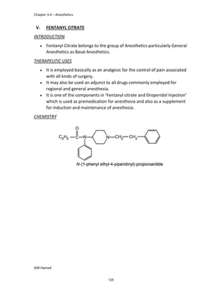 Chapter 3.4 – Anesthetics
GM Hamad
V. FENTANYL CITRATE
INTRODUCTION
 Fentanyl Citrate belongs to the group of Anesthetics particularly General
Anesthetics as Basal Anesthetics.
THERAPEUTIC USES
 It is employed basically as an analgesic for the control of pain associated
with all kinds of surgery.
 It may also be used an adjunct to all drugs commonly employed for
regional and general anesthesia.
 It is one of the components in ‘Fentanyl citrate and Droperidol Injection’
which is used as premedication for anesthesia and also as a supplement
for induction and maintenance of anesthesia.
CHEMISTRY
125
 