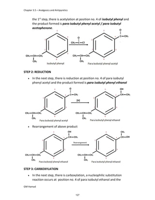 Chapter 3.5 – Analgesics and Antipyretics
GM Hamad
the 1st
step, there is acetylation at position no. 4 of isobutyl phenyl and
the product formed is para isobutyl phenyl acetyl / para isobutyl
acetophenone.
STEP 2: REDUCTION
 In the next step, there is reduction at position no. 4 of para isobutyl
phenyl acetyl and the product formed is para isobutyl phenyl ethanol
 Rearrangement of above product
STEP 3: CARBOXYLATION
 In the next step, there is carboxylation, a nucleophilic substitution
reaction occurs at position no. 4 of para isobutyl ethanol and the
127
 