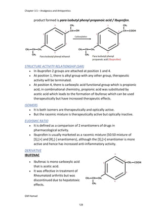 Chapter 3.5 – Analgesics and Antipyretics
GM Hamad
product formed is para isobutyl phenyl propanoic acid / Ibuprofen.
STRUCTURE ACTIVITY RELATIONSHIP (SAR)
 In ibuprofen 2 groups are attached at position 1 and 4.
 At position 1, there is alkyl group with any other group, therapeutic
activity will be terminated.
 At position 4, there is carboxylic acid functional group which is propionic
acid, in combinational chemistry, propionic acid was substituted by
acetic acid which leads to the formation of Ibufenac which can be used
therapeutically but have increased therapeutic effects.
ISOMERS
 It is both isomers are therapeutically and optically active.
 But the racemic mixture is therapeutically active but optically inactive.
EUDISMIC RATIO
 It is defined as a comparison of 2 enantiomers of drugs in
pharmacological activity.
 Ibuprofen is usually marketed as a racemic mixture (50:50 mixture of
[S],[+] and [R],[-] enantiomers), although the [S],[+] enantiomer is more
active and hence has increased anti-inflammatory activity.
DERIVATIVE
IBUFENAC
 Ibufenac is mono carboxylic acid
that is acetic acid.
 It was effective in treatment of
Rheumatoid arthritis but was
discontinued due to hepatotoxic
effects.
128
 