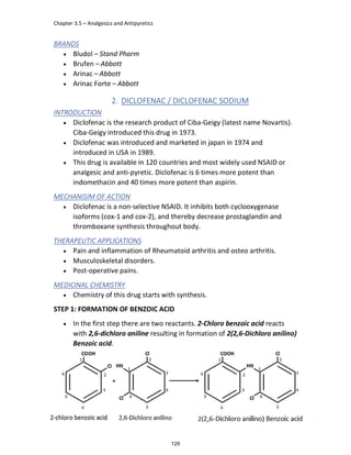 Chapter 3.5 – Analgesics and Antipyretics
GM Hamad
BRANDS
 Bludol – Stand Pharm
 Brufen – Abbott
 Arinac – Abbott
 Arinac Forte – Abbott
2. DICLOFENAC / DICLOFENAC SODIUM
INTRODUCTION
 Diclofenac is the research product of Ciba-Geigy (latest name Novartis).
Ciba-Geigy introduced this drug in 1973.
 Diclofenac was introduced and marketed in japan in 1974 and
introduced in USA in 1989.
 This drug is available in 120 countries and most widely used NSAID or
analgesic and anti-pyretic. Diclofenac is 6 times more potent than
indomethacin and 40 times more potent than aspirin.
MECHANISIM OF ACTION
 Diclofenac is a non-selective NSAID. It inhibits both cyclooxygenase
isoforms (cox-1 and cox-2), and thereby decrease prostaglandin and
thromboxane synthesis throughout body.
THERAPEUTIC APPLICATIONS
 Pain and inflammation of Rheumatoid arthritis and osteo arthritis.
 Musculoskeletal disorders.
 Post-operative pains.
MEDICINAL CHEMISTRY
 Chemistry of this drug starts with synthesis.
STEP 1: FORMATION OF BENZOIC ACID
 In the first step there are two reactants. 2-Chloro benzoic acid reacts
with 2,6-dichloro aniline resulting in formation of 2(2,6-Dichloro anilino)
Benzoic acid.
129
 
