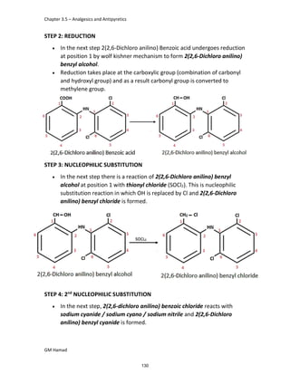 Chapter 3.5 – Analgesics and Antipyretics
GM Hamad
STEP 2: REDUCTION
 In the next step 2(2,6-Dichloro anilino) Benzoic acid undergoes reduction
at position 1 by wolf kishner mechanism to form 2(2,6-Dichloro anilino)
benzyl alcohol.
 Reduction takes place at the carboxylic group (combination of carbonyl
and hydroxyl group) and as a result carbonyl group is converted to
methylene group.
STEP 3: NUCLEOPHILIC SUBSTITUTION
 In the next step there is a reaction of 2(2,6-Dichloro anilino) benzyl
alcohol at position 1 with thionyl chloride (SOCl2). This is nucleophilic
substitution reaction in which OH is replaced by Cl and 2(2,6-Dichloro
anilino) benzyl chloride is formed.
STEP 4: 2nd
NUCLEOPHILIC SUBSTITUTION
 In the next step, 2(2,6-dichloro anilino) benzoic chloride reacts with
sodium cyanide / sodium cyano / sodium nitrile and 2(2,6-Dichloro
anilino) benzyl cyanide is formed.
130
 