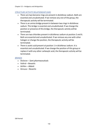 Chapter 3.5 – Analgesics and Antipyretics
GM Hamad
STRUCTURE ACTIVITY RELATIONSHIP (SAR)
 There are two benzene rings are present in diclofenac sodium. Both are
essential and unsubstituted. If we remove any one of the group, the
therapeutic activity will be terminated.
 There is an amino bridge present in between two rings in diclofenac
sodium. This bridge is essential and unsubstituted. If we change the
position or presence of this bridge, the therapeutic activity will be
terminated.
 There are two chlorides present in diclofenac sodium at position 2 and 6.
Both are essential and unsubstituted. If we remove any one with other
halogen or change the position, the therapeutic activity will be
terminated.
 There is acetic acid present at position 1 in diclofenac sodium. It is
essential and unsubstituted. If we change the position of this group or
replace it with any other carboxylic acid, the therapeutic activity will be
terminated.
BRANDS
 Dicloran – Sami pharmaceuticals
 Voltral – Novartis
 Artifen – Abbott
 Annuva – Novartis
132
 