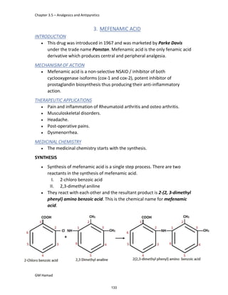 Chapter 3.5 – Analgesics and Antipyretics
GM Hamad
3. MEFENAMIC ACID
INTRODUCTION
 This drug was introduced in 1967 and was marketed by Parke Davis
under the trade name Ponstan. Mefenamic acid is the only fenamic acid
derivative which produces central and peripheral analgesia.
MECHANISIM OF ACTION
 Mefenamic acid is a non-selective NSAID / inhibitor of both
cyclooxygenase isoforms (cox-1 and cox-2), potent inhibitor of
prostaglandin biosynthesis thus producing their anti-inflammatory
action.
THERAPEUTIC APPLICATIONS
 Pain and inflammation of Rheumatoid arthritis and osteo arthritis.
 Musculoskeletal disorders.
 Headache.
 Post-operative pains.
 Dysmenorrhea.
MEDICINAL CHEMISTRY
 The medicinal chemistry starts with the synthesis.
SYNTHESIS
 Synthesis of mefenamic acid is a single step process. There are two
reactants in the synthesis of mefenamic acid.
I. 2-chloro benzoic acid
II. 2,3-dimethyl aniline
 They react with each other and the resultant product is 2-(2, 3-dimethyl
phenyl) amino benzoic acid. This is the chemical name for mefenamic
acid.
133
 