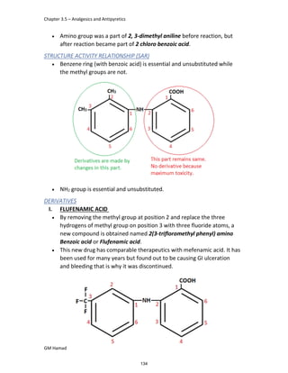 Chapter 3.5 – Analgesics and Antipyretics
GM Hamad
 Amino group was a part of 2, 3-dimethyl aniline before reaction, but
after reaction became part of 2 chloro benzoic acid.
STRUCTURE ACTIVITY RELATIONSHIP (SAR)
 Benzene ring (with benzoic acid) is essential and unsubstituted while
the methyl groups are not.
 NH2 group is essential and unsubstituted.
DERIVATIVES
I. FLUFENAMIC ACID
 By removing the methyl group at position 2 and replace the three
hydrogens of methyl group on position 3 with three fluoride atoms, a
new compound is obtained named 2(3-trifloromethyl phenyl) amino
Benzoic acid or Flufenamic acid.
 This new drug has comparable therapeutics with mefenamic acid. It has
been used for many years but found out to be causing GI ulceration
and bleeding that is why it was discontinued.
134
 