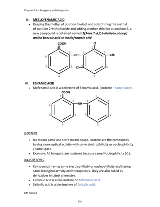 Chapter 3.5 – Analgesics and Antipyretics
GM Hamad
II. MECLOFENAMIC ACID
 Keeping the methyl of position 3 intact and substituting the methyl
of position 2 with chloride and adding another chloride at position 6, a
new compound is obtained named 2(3-methyl,2,6-dichloro phenyl)
amino benzoic acid or meclofenamic acid.
III. FENAMIC ACID
 Mefenamic acid is a derivative of Fenamic acid. (Isostere – same space)
ISOSTERE
 Iso means same and stere means space. Isostere are the compounds
having same optical activity with same electrophilicity or nucleophilicity
/ same space.
 Example: All halogens are isosteres because same Nucleophilicity (-1).
BIOISOSTERES
 Compounds having same electrophilicity or nucleophilicity and having
same biological activity and therapeutics. They are also called as
derivatives in latest chemistry.
 Fenamic acid is a bio-isostere of Anthranilic acid.
 Salicylic acid is a bio-isostere of Salicylic acid.
135
 