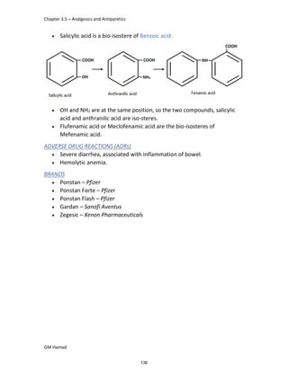 Chapter 3.5 – Analgesics and Antipyretics
GM Hamad
 Salicylic acid is a bio-isostere of Benzoic acid.
 OH and NH2 are at the same position, so the two compounds, salicylic
acid and anthranilic acid are iso-steres.
 Flufenamic acid or Meclofenamic acid are the bio-isosteres of
Mefenamic acid.
ADVERSE DRUG REACTIONS (ADRs)
 Severe diarrhea, associated with inflammation of bowel.
 Hemolytic anemia.
BRANDS
 Ponstan – Pfizer
 Ponstan Forte – Pfizer
 Ponstan Flash – Pfizer
 Gardan – Sanofi Aventus
 Zegesic – Xenon Pharmaceuticals
136
 