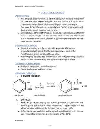 Chapter 3.5 – Analgesics and Antipyretics
GM Hamad
4. ACETYL SALICYLIC ACID
INTRODUCTION
 This drug was discovered in 1853 but this drug was not used medicinally
till 1899. The name aspirin was given to acetyl salicylic acid by a scientist
Dreser who was professor of pharmacology at Bayer company in
Germany. As “A” of aspirin is from acetyl and “spirin” is from spiric acid.
Spiric acid is the old name of salicylic acid.
 Spiric acid was obtained from spirea plants. Spirea is the genus of family
rosease. Acetyl salicylic acid was obtained from salicylic acid and salicylic
acid is obtained from salicin. Salicin is a glycoside present in the bark of
large number of plants.
MECHANISM OF ACTION
 Aspirin irreversibly acetylates the cyclooxygenase (blockade of
prostaglandin synthesis at the thermoregulatory centers in the
hypothalamus and at peripheral tissue sites)
 Aspirin rapidly deacetylated by estrases in the body producing salicylate
which has anti-inflammatory, anti-pyretic and analgesic effect.
THERAPEUTIC APPLICATIONS
 Analgesic, antipyretic, anti-inflammatory.
 Aspirin is also used as blood thinner.
MEDICINAL CHEMISTRY
I. CHEMICAL EQUATION
II. SYNTHESIS
 Acetylating mixture was prepared by taking 10ml of acetyl chloride and
10ml of glacial acetic acid in round bottom flask. 10g of salicylic acid was
added with the addition of 3-4 drops of concentrated H2SO4
 Reflux condenser was fitted on the neck of round bottom flask. Mixture
was refluxed for 30 minutes at temperature of 70 – 80°C.
137
 